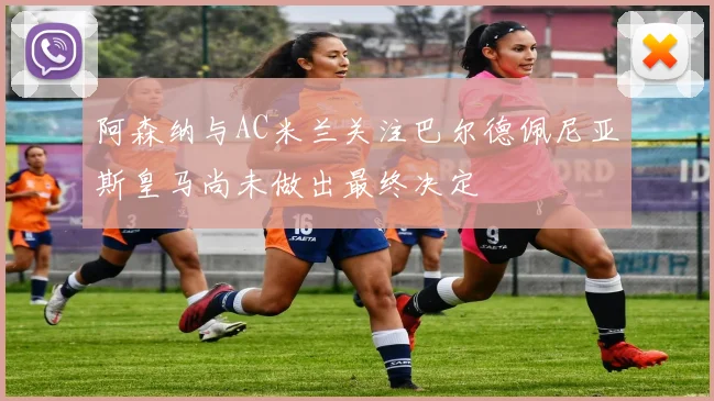 阿森纳与AC米兰关注巴尔德佩尼亚斯皇马尚未做出最终决定