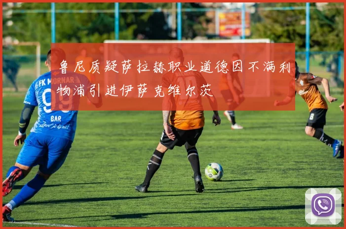 鲁尼质疑萨拉赫职业道德因不满利物浦引进伊萨克维尔茨