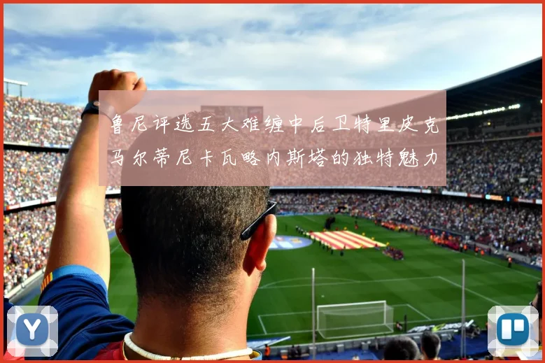 鲁尼评选五大难缠中后卫特里皮克马尔蒂尼卡瓦略内斯塔的独特魅力与挑战