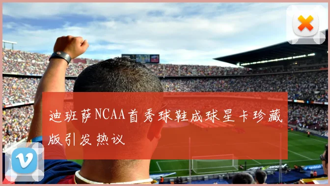 迪班萨NCAA首秀球鞋成球星卡珍藏版引发热议