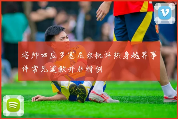 塔帅回应罗塞尼尔批评热身越界事件常见道歉并非特例