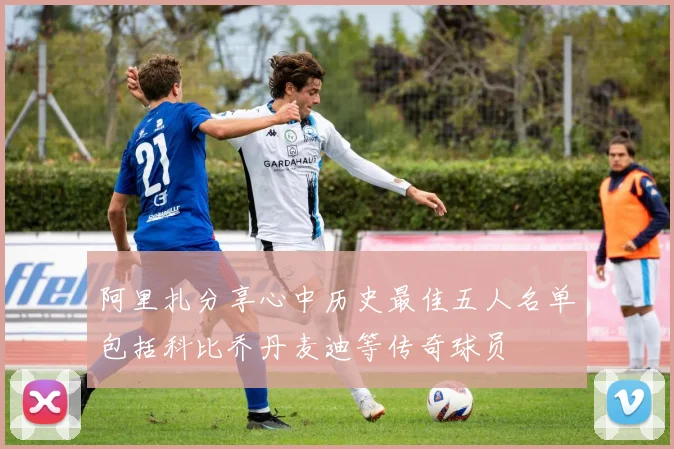 阿里扎分享心中历史最佳五人名单包括科比乔丹麦迪等传奇球员