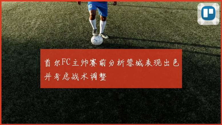 首尔FC主帅赛前分析蓉城表现出色并考虑战术调整