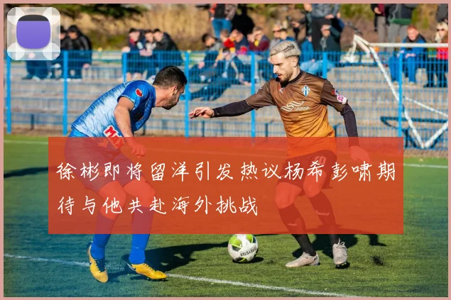 徐彬即将留洋引发热议杨希彭啸期待与他共赴海外挑战