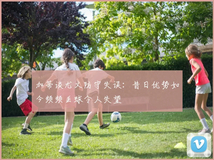 加蒂谈尤文防守失误：昔日优势如今频频丢球令人失望