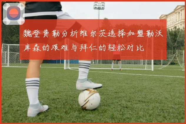 魏登费勒分析维尔茨选择加盟勒沃库森的艰难与拜仁的轻松对比