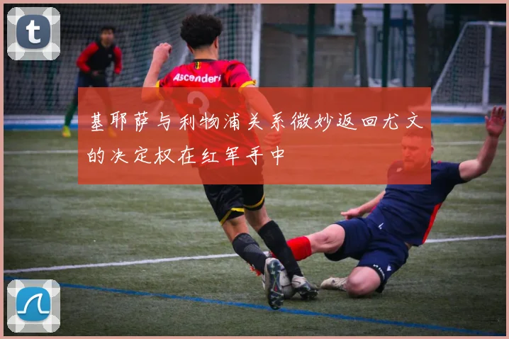基耶萨与利物浦关系微妙返回尤文的决定权在红军手中