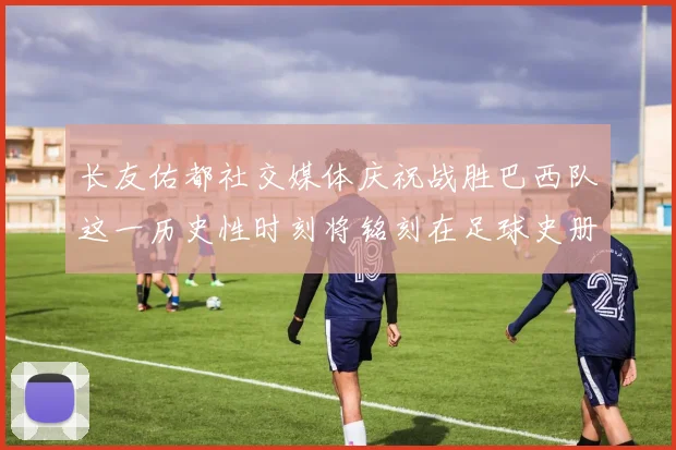 长友佑都社交媒体庆祝战胜巴西队这一历史性时刻将铭刻在足球史册中
