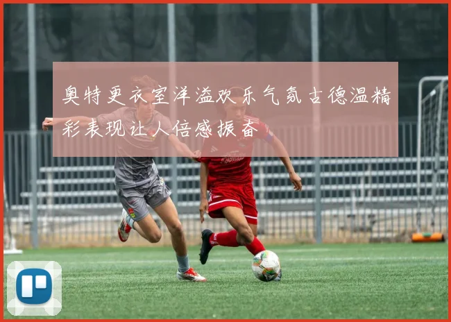 奥特更衣室洋溢欢乐气氛古德温精彩表现让人倍感振奋