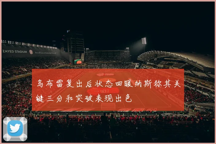 乌布雷复出后状态回暖纳斯称其关键三分和突破表现出色