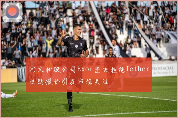 尤文控股公司Exor坚决拒绝Tether收购报价引发市场关注