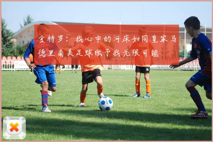 金特罗：我心中的河床如同皇家马德里南美足球赋予我无限可能