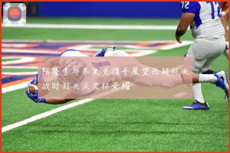 阿隆索与弗里克携手展望西超杯决战时刻共庆奖杯荣耀