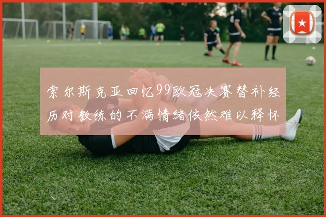 索尔斯克亚回忆99欧冠决赛替补经历对教练的不满情绪依然难以释怀