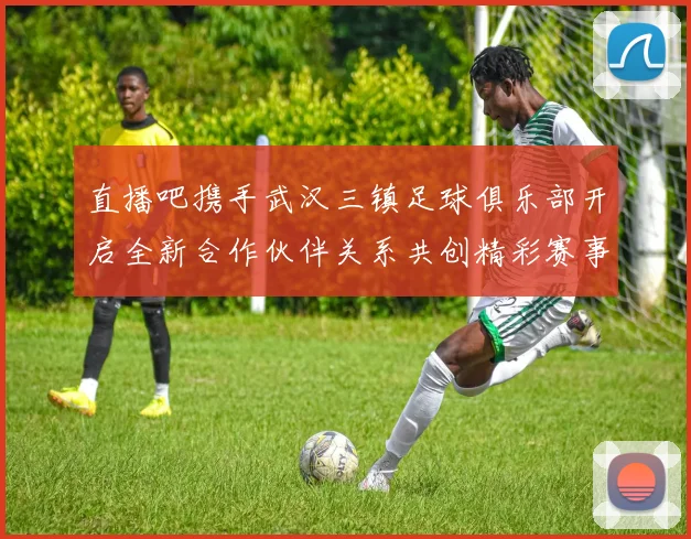 直播吧携手武汉三镇足球俱乐部开启全新合作伙伴关系共创精彩赛事体验