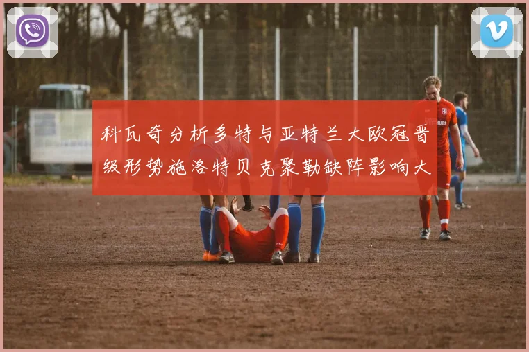 科瓦奇分析多特与亚特兰大欧冠晋级形势施洛特贝克聚勒缺阵影响大