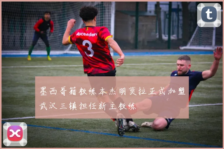 墨西哥籍教练本杰明莫拉正式加盟武汉三镇担任新主教练