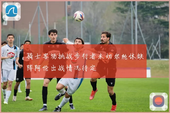 骑士客场挑战步行者米切尔轮休缺阵阿伦出战情况待定