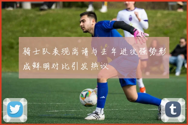 骑士队表现离谱与去年进攻强势形成鲜明对比引发热议