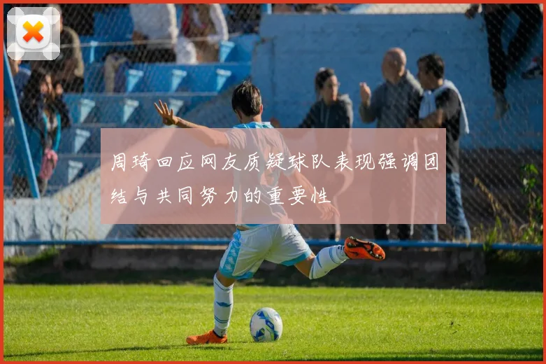 周琦回应网友质疑球队表现强调团结与共同努力的重要性