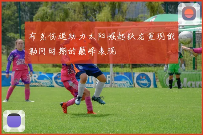 布克伤退助力太阳崛起狄龙重现俄勒冈时期的巅峰表现