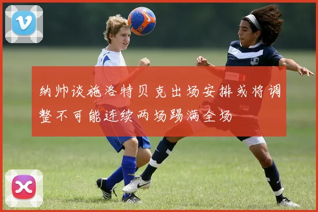 纳帅谈施洛特贝克出场安排或将调整不可能连续两场踢满全场