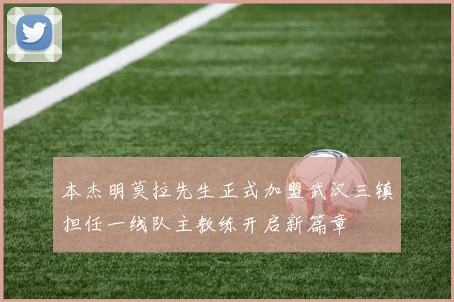本杰明莫拉先生正式加盟武汉三镇担任一线队主教练开启新篇章
