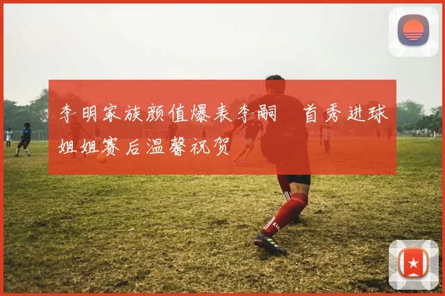 李明家族颜值爆表李嗣镕首秀进球姐姐赛后温馨祝贺