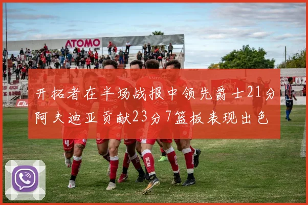 开拓者在半场战报中领先爵士21分阿夫迪亚贡献23分7篮板表现出色