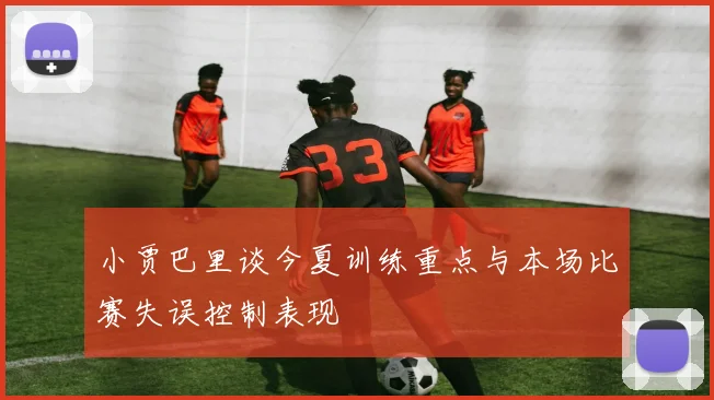 小贾巴里谈今夏训练重点与本场比赛失误控制表现
