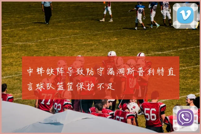 中锋缺阵导致防守漏洞斯普利特直言球队篮筐保护不足
