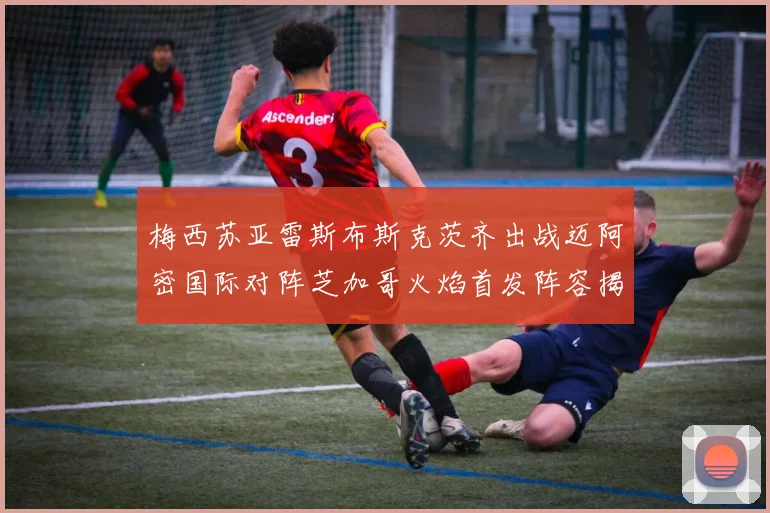 梅西苏亚雷斯布斯克茨齐出战迈阿密国际对阵芝加哥火焰首发阵容揭晓